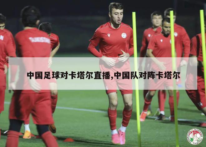 中国足球对卡塔尔直播,中国队对阵卡塔尔